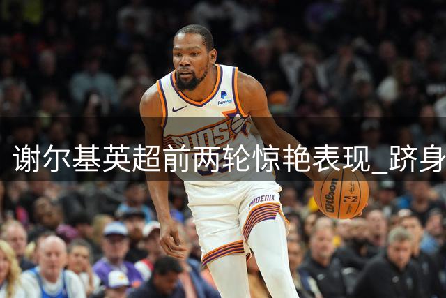 谢尔基英超前两轮惊艳表现 跻身历史三甲行列